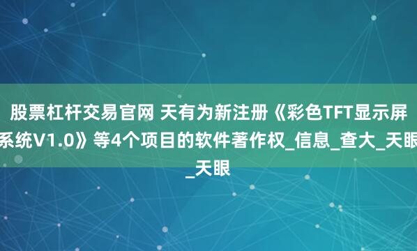 股票杠杆交易官网 天有为新注册《彩色TFT显示屏系统V1.0》等4个项目的软件著作权_信息_查大_天眼