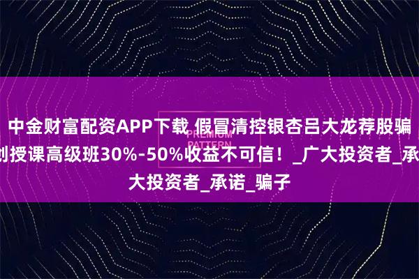 中金财富配资APP下载 假冒清控银杏吕大龙荐股骗局：清创授课高级班30%-50%收益不可信！_广大投资者_承诺_骗子