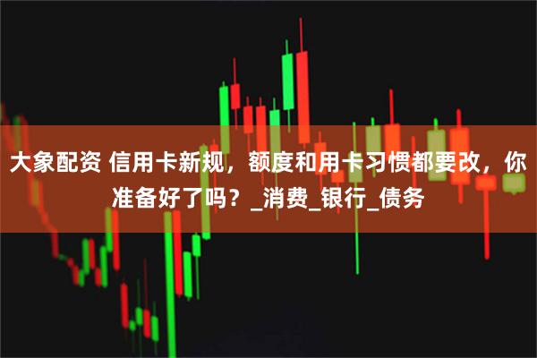 大象配资 信用卡新规，额度和用卡习惯都要改，你准备好了吗？_消费_银行_债务