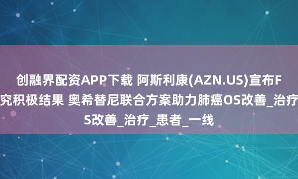 创融界配资APP下载 阿斯利康(AZN.US)宣布FLAURA2研究积极结果 奥希替尼联合方案助力肺癌OS改善_治疗_患者_一线