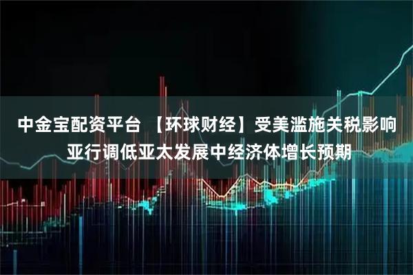 中金宝配资平台 【环球财经】受美滥施关税影响 亚行调低亚太发展中经济体增长预期