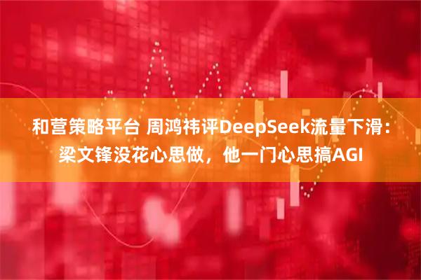 和营策略平台 周鸿祎评DeepSeek流量下滑：梁文锋没花心思做，他一门心思搞AGI