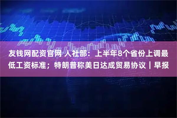 友钱网配资官网 人社部：上半年8个省份上调最低工资标准；特朗普称美日达成贸易协议｜早报