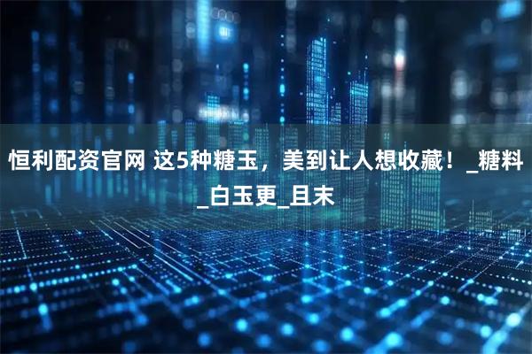 恒利配资官网 这5种糖玉，美到让人想收藏！_糖料_白玉更_且末