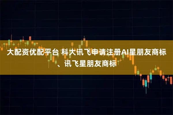大配资优配平台 科大讯飞申请注册AI星朋友商标、讯飞星朋友商标