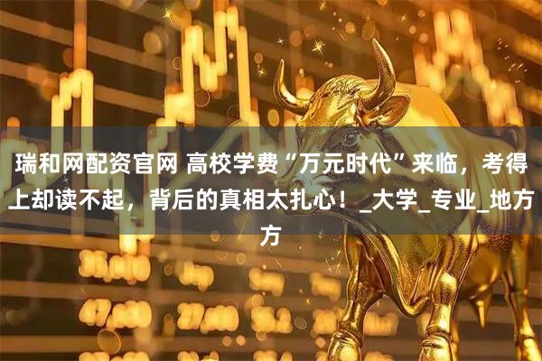 瑞和网配资官网 高校学费“万元时代”来临，考得上却读不起，背后的真相太扎心！_大学_专业_地方