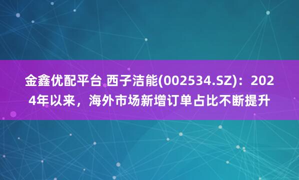 金鑫优配平台 西子洁能(002534.SZ)：2024年以来，海外市场新增订单占比不断提升