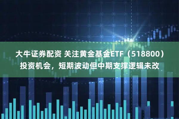 大牛证券配资 关注黄金基金ETF（518800）投资机会，短期波动但中期支撑逻辑未改
