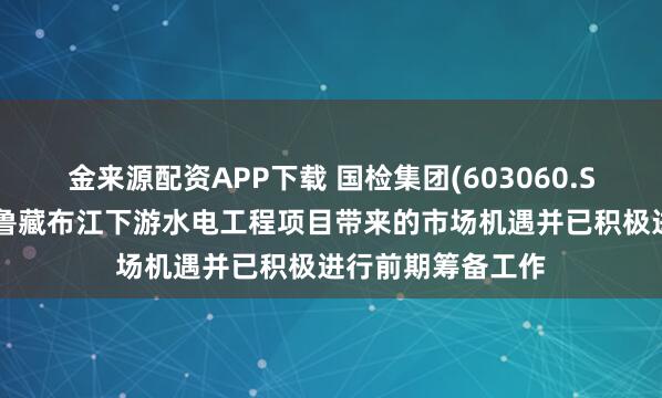 金来源配资APP下载 国检集团(603060.SH)：高度重视雅鲁藏布江下游水电工程项目带来的市场机遇并已积极进行前期筹备工作