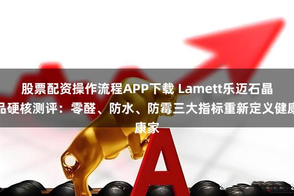 股票配资操作流程APP下载 Lamett乐迈石晶产品硬核测评：零醛、防水、防霉三大指标重新定义健康家