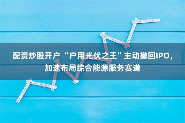 配资炒股开户 “户用光伏之王”主动撤回IPO，加速布局综合能源服务赛道