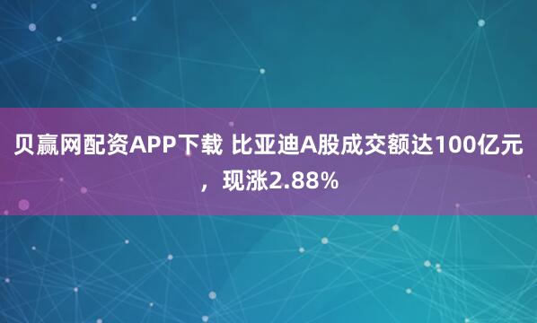 贝赢网配资APP下载 比亚迪A股成交额达100亿元，现涨2.88%