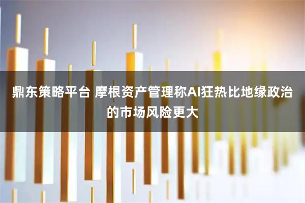 鼎东策略平台 摩根资产管理称AI狂热比地缘政治的市场风险更大