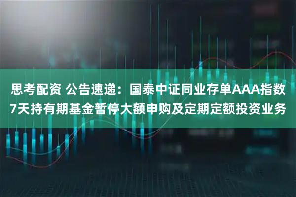 思考配资 公告速递：国泰中证同业存单AAA指数7天持有期基金暂停大额申购及定期定额投资业务