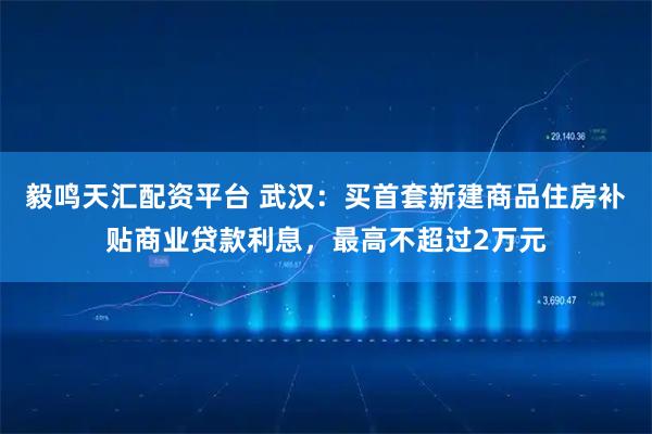 毅鸣天汇配资平台 武汉：买首套新建商品住房补贴商业贷款利息，最高不超过2万元