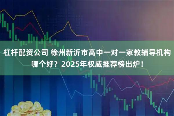 杠杆配资公司 徐州新沂市高中一对一家教辅导机构哪个好？2025年权威推荐榜出炉！