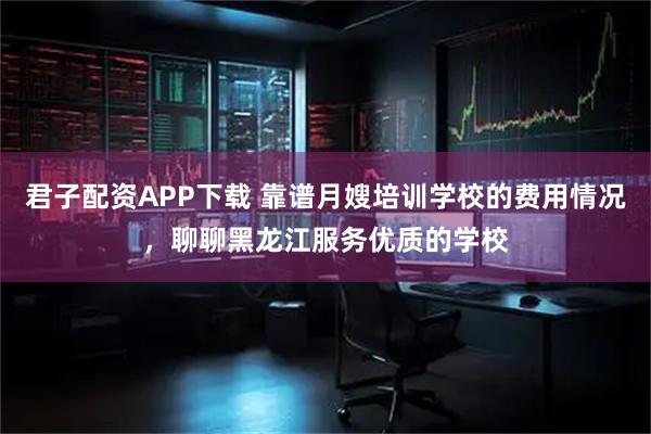 君子配资APP下载 靠谱月嫂培训学校的费用情况,聊聊黑龙江服务优质的学校