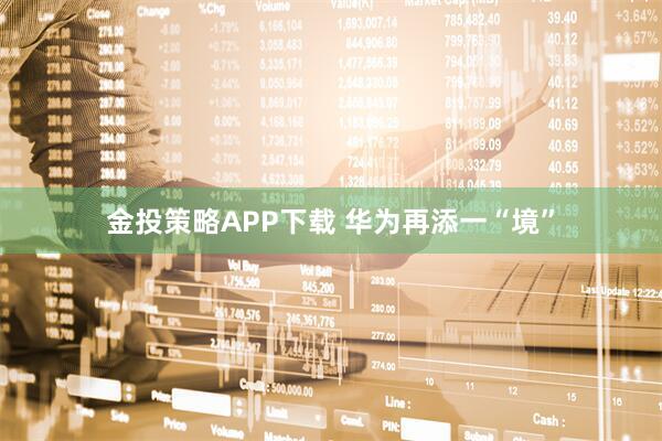 金投策略APP下载 华为再添一“境”