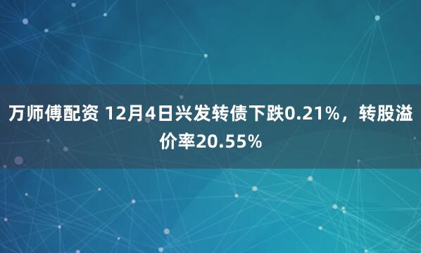 万师傅配资 12月4日兴发转债下跌0.21%，转股溢价率20.55%