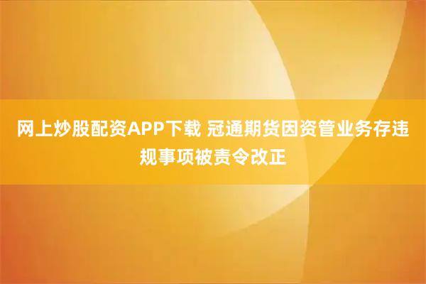 网上炒股配资APP下载 冠通期货因资管业务存违规事项被责令改正