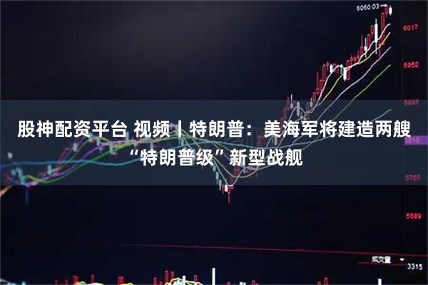 股神配资平台 视频丨特朗普：美海军将建造两艘“特朗普级”新型战舰