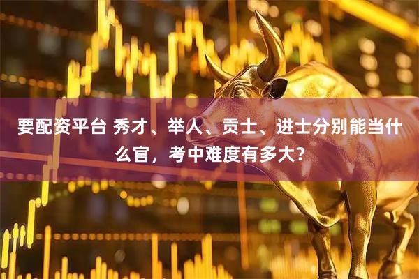要配资平台 秀才、举人、贡士、进士分别能当什么官，考中难度有多大？