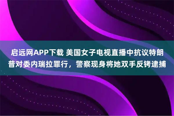 启远网APP下载 美国女子电视直播中抗议特朗普对委内瑞拉罪行，警察现身将她双手反铐逮捕