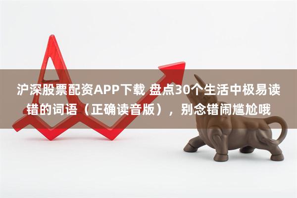 沪深股票配资APP下载 盘点30个生活中极易读错的词语（正确读音版），别念错闹尴尬哦