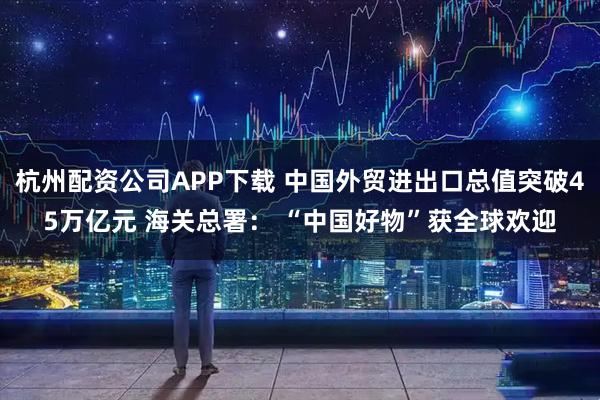 杭州配资公司APP下载 中国外贸进出口总值突破45万亿元 海关总署： “中国好物”获全球欢迎