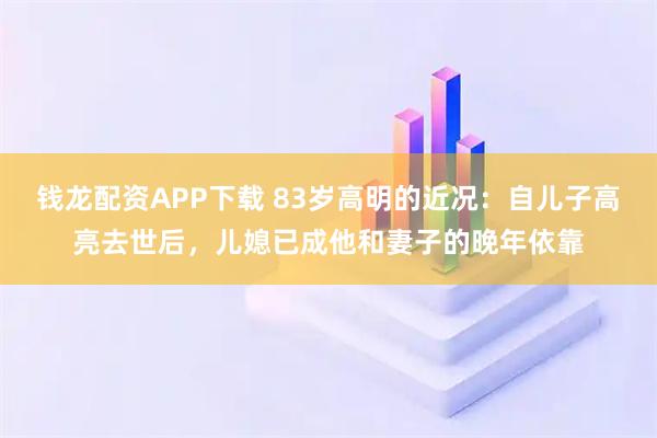 钱龙配资APP下载 83岁高明的近况：自儿子高亮去世后，儿媳已成他和妻子的晚年依靠
