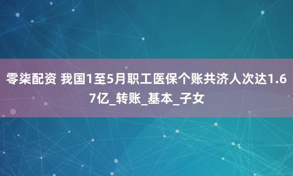 零柒配资 我国1至5月职工医保个账共济人次达1.67亿_转账_基本_子女