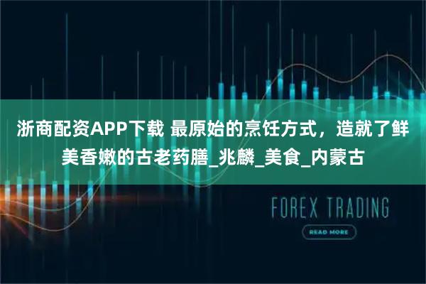 浙商配资APP下载 最原始的烹饪方式，造就了鲜美香嫩的古老药膳_兆麟_美食_内蒙古