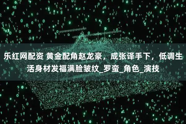 乐红网配资 黄金配角赵龙豪，成张译手下，低调生活身材发福满脸皱纹_罗蛮_角色_演技