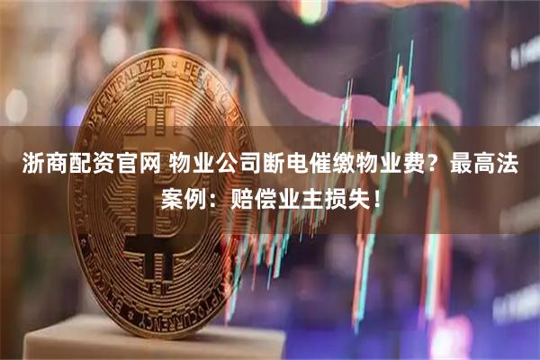 浙商配资官网 物业公司断电催缴物业费?最高法案例:赔偿业主损失!