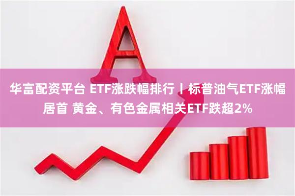 华富配资平台 ETF涨跌幅排行丨标普油气ETF涨幅居首 黄金、有色金属相关ETF跌超2%