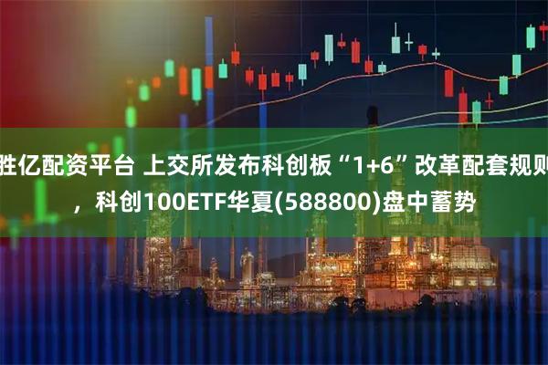胜亿配资平台 上交所发布科创板“1+6”改革配套规则，科创100ETF华夏(588800)盘中蓄势