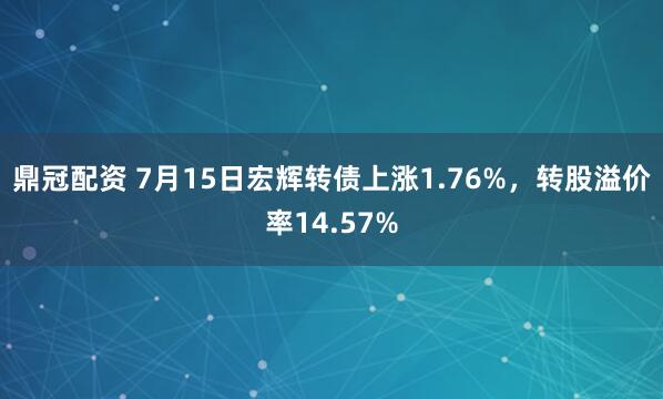 鼎冠配资 7月15日宏辉转债上涨1.76%，转股溢价率14.57%