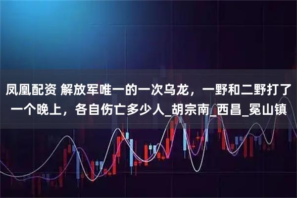 凤凰配资 解放军唯一的一次乌龙，一野和二野打了一个晚上，各自伤亡多少人_胡宗南_西昌_冕山镇