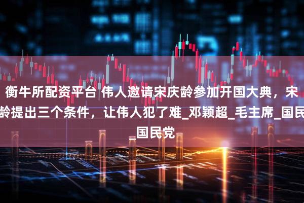 衡牛所配资平台 伟人邀请宋庆龄参加开国大典，宋庆龄提出三个条件，让伟人犯了难_邓颖超_毛主席_国民党