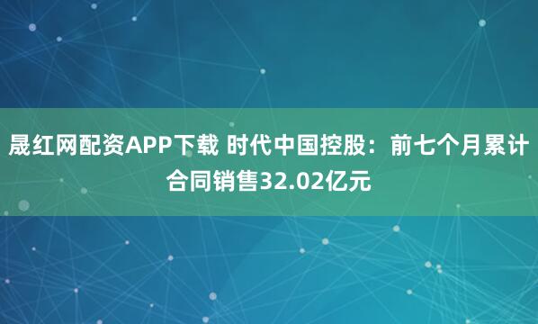晟红网配资APP下载 时代中国控股：前七个月累计合同销售32.02亿元