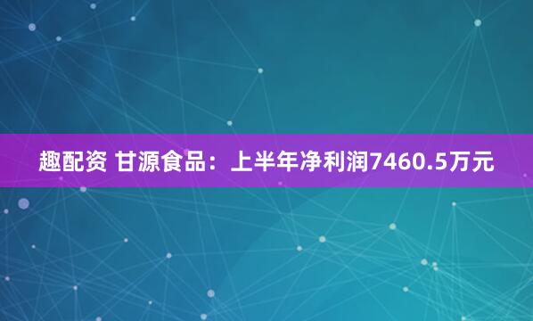 趣配资 甘源食品：上半年净利润7460.5万元