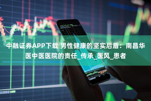 中融证券APP下载 男性健康的坚实后盾：南昌华医中医医院的责任_传承_医风_患者