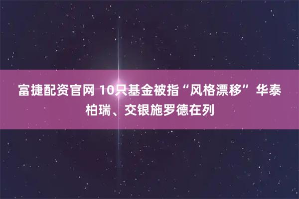 富捷配资官网 10只基金被指“风格漂移” 华泰柏瑞、交银施罗德在列