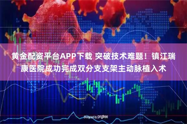 黄金配资平台APP下载 突破技术难题！镇江瑞康医院成功完成双分支支架主动脉植入术