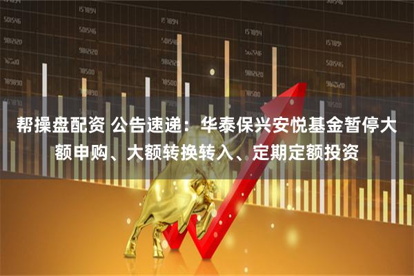 帮操盘配资 公告速递：华泰保兴安悦基金暂停大额申购、大额转换转入、定期定额投资