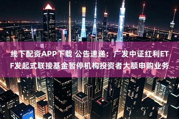 线下配资APP下载 公告速递：广发中证红利ETF发起式联接基金暂停机构投资者大额申购业务