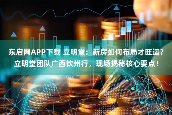 东启网APP下载 立明堂：新房如何布局才旺运？立明堂团队广西钦州行，现场揭秘核心要点！